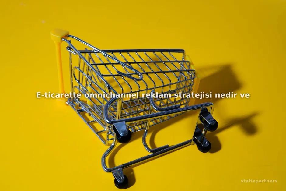 E-ticarette omnichannel reklam stratejisi nedir ve neden gereklidir?
